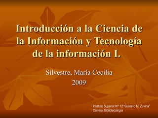 Introducción a la Ciencia de la Información y Tecnología de la información I.  Silvestre, María Cecilia 2009 Instituto Superior N° 12 “Gustavo M. Zuviría” Carrera: Bibliotecología 