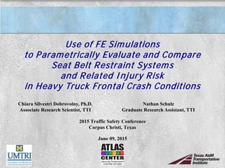Use of FE Simulations
to Parametrically Evaluate and Compare
Seat Belt Restraint Systems
and Related Injury Risk
in Heavy Truck Frontal Crash Conditions
2015 Traffic Safety Conference
Corpus Christi, Texas
June 09, 2015
Chiara Silvestri Dobrovolny, Ph.D.
Associate Research Scientist, TTI
Nathan Schulz
Graduate Research Assistant, TTI
 