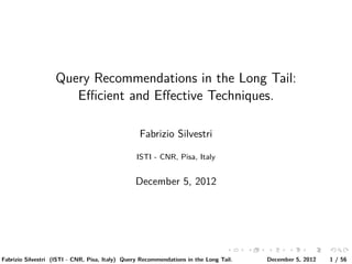 Query Recommendations in the Long Tail:
                      Eﬃcient and Eﬀective Techniques.

                                                  Fabrizio Silvestri

                                                 ISTI - CNR, Pisa, Italy


                                                December 5, 2012




                                                                                      .    .    .      . . . . . . . . . . . .               .    .        .    .    .
                                                                                 ..   ..   ..       .. .. .. .. .. .. .. .. .. .. .. .. ..   ..       ..   ..   ..
Fabrizio Silvestri (ISTI - CNR, Pisa, Italy) Query Recommendations in the Long Tail.                            December 5, 2012                      1 / 56
 