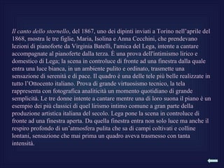 Il canto dello stornello, del 1867, uno dei dipinti inviati a Torino nell’aprile del
1868, mostra le tre figlie, Maria, Isolina e Anna Cecchini, che prendevano
lezioni di pianoforte da Virginia Batelli, l'amica del Lega, intente a cantare
accompagnate al pianoferte dalla terza. È una prova dell'intimismo lirico e
domestico di Lega; la scena in controluce di fronte ad una finestra dalla quale
entra una luce bianca, in un ambiente pulito e ordinato, trasmette una
sensazione di serenità e di pace. Il quadro è una delle tele più belle realizzate in
tutto l’Ottocento italiano. Prova di grande virtuosismo tecnico, la tela
rappresenta con fotografica analiticità un momento quotidiano di grande
semplicità. Le tre donne intente a cantare mentre una di loro suona il piano è un
esempio dei più classici di quel lirismo intimo comune a gran parte della
produzione artistica italiana del secolo. Lega pone la scena in controluce di
fronte ad una finestra aperta. Da quella finestra entra non solo luce ma anche il
respiro profondo di un’atmosfera pulita che sa di campi coltivati e colline
lontani, sensazione che mai prima un quadro aveva trasmesso con tanta
intensità.
 