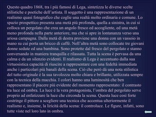 Questo quadro 1868, tra i più famosi di Lega, sintetizza le diverse scelte
stilistiche e poetiche dell’artista. Il soggetto è una rappresentazione di un
realismo quasi fotografico che coglie una realtà molto ordinaria e comune. Lo
spazio prospettico presenta una metà più profonda, quella a sinistra, in cui si
colloca un pergolato che crea un angolo fresco ed accogliente, ed una metà
meno profonda nella parte anteriore, ma che si apre in lontananza verso una
ariosa campagna. Dalla metà di destra proviene una donna con un vassoio in
mano su cui porta un bricco di caffè. Nell’altra metà sono collocate tre giovani
donne sedute ed una bambina. Sono protette dal fresco del pergolato e stanno
conversando in maniera tranquilla e rilassata. Tutta la scena è pervasa da una
calma e da un silenzio evidenti. Il realismo di Lega è accentuato dalla sua
virtuosistica capacità di riuscire a rappresentare con una fedeltà immediata
anche i particolari più banali della scena. Ciò che però dà una nota stilistica
del tutto originale è la sua tavolozza molto chiara e brillante, utilizzata sempre
con la tecnica della macchia. I colori hanno una luminosità che ben
rappresentano il piacere più evidente del momento rappresentato: il contrasto
tra luce ed ombra. La luce è la vera protagonista, l’ombra del pergolato serve
proprio ad enfatizzare la luce che circonda la scena. Questa luce così forte
costringe il pittore a scegliere una tecnica che accentua ulteriormente il
realismo e, insieme, la liricità della scena: il controluce. Le figure, infatti, sono
tutte viste nel loro lato in ombra.
 