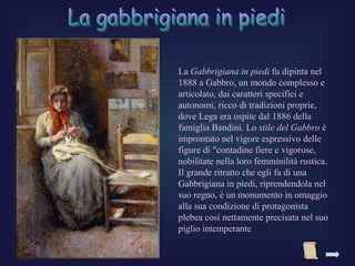 La Gabbrigiana in piedi fu dipinta nel
1888 a Gabbro, un mondo complesso e
articolato, dai caratteri specifici e
autonomi, ricco di tradizioni proprie,
dove Lega era ospite dal 1886 della
famiglia Bandini. Lo stile del Gabbro è
improntato nel vigore espressivo delle
figure di "contadine fiere e vigorose,
nobilitate nella loro femminilità rustica.
Il grande ritratto che egli fa di una
Gabbrigiana in piedi, riprendendola nel
suo regno, è un monumento in omaggio
alla sua condizione di protagonista
plebea così nettamente precisata nel suo
piglio intemperante
 