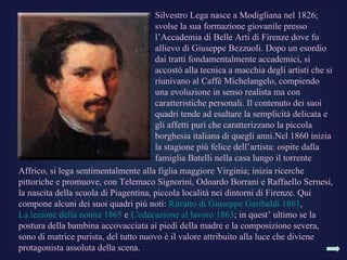 Silvestro Lega nasce a Modigliana nel 1826;
                                       svolse la sua formazione giovanile presso
                                       l’Accademia di Belle Arti di Firenze dove fu
                                       allievo di Giuseppe Bezzuoli. Dopo un esordio
                                       dai tratti fondamentalmente accademici, si
                                       accostò alla tecnica a macchia degli artisti che si
                                       riunivano al Caffè Michelangelo, compiendo
                                       una evoluzione in senso realista ma con
                                       caratteristiche personali. Il contenuto dei suoi
                                       quadri tende ad esaltare la semplicità delicata e
                                       gli affetti puri che caratterizzano la piccola
                                       borghesia italiana di quegli anni.Nel 1860 inizia
                                       la stagione più felice dell’artista: ospite dalla
                                       famiglia Batelli nella casa lungo il torrente
Affrico, si lega sentimentalmente alla figlia maggiore Virginia; inizia ricerche
pittoriche e promuove, con Telemaco Signorini, Odoardo Borrani e Raffaello Sernesi,
la nascita della scuola di Piagentina, piccola località nei dintorni di Firenze. Qui
compone alcuni dei suoi quadri più noti: Ritratto di Giuseppe Garibaldi 1861,
La lezione della nonna 1865 e L'educazione al lavoro 1863; in quest’ ultimo se la
postura della bambina accovacciata ai piedi della madre e la composizione severa,
sono di matrice purista, del tutto nuovo è il valore attribuito alla luce che diviene
protagonista assoluta della scena.
 