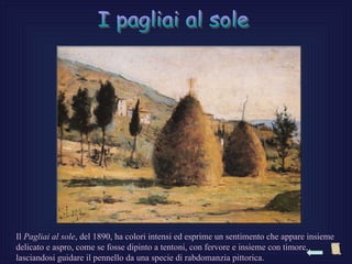 Il Pagliai al sole, del 1890, ha colori intensi ed esprime un sentimento che appare insieme
delicato e aspro, come se fosse dipinto a tentoni, con fervore e insieme con timore,
lasciandosi guidare il pennello da una specie di rabdomanzia pittorica.
 
