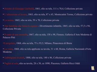 • Ritratto di Giuseppe Garibaldi, 1861, olio su tela, 111 x 78,4, Collezione privata

• L’educazione al lavoro, 1863, olio su tela, 87 x 65, Montecatini Terme, Collezione privata

• La nonna, 1865, olio su tela, 59 x 70, Collezione privata

• Due bambine che fanno le signore - Divertimento infantile, 1865, olio su tela, 57,5 x 94,
Collezione Privata

• Il canto di uno stornello, 1867, olio su tela, 158 x 98, Firenze, Galleria d’Arte Moderna di
Palazzo Pitti

•Il pergolato, 1868, olio su tela, 75 x 93,5, Milano, Pinacoteca di Brera

• La visita, 1868, olio su tela applicata su tavola, 31 x 60, Roma, Galleria Nazionale d'Arte
Moderna

• Gabbrigiana in piedi, 1888, olio su tela, 140 x 86, Collezione privata

• Pagliai al sole, olio su tavola, 28 x 38, ca 1890, Piacenza, Galleria Ricci Oddi
 