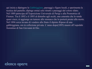 qui inizia a dipingere le Gabbriggiane, paesaggi e figure locali, e sperimenta la
tecnica del pastello; dipinge ormai solo ritratti e paesaggi dal colore sfatto.
Nel 1889 partecipa all’Esposizione Universale di Parigi e alla Promotrice di
Firenze. Tra il 1892 e il 1893 al disturbo agli occhi, una cataratta che lo rende
quasi cieco, si aggiunge un tumore allo stomaco che lo porterà presto alla morte.
Nel 1894 cerca invano di vendere allo Stato il dipinto Riposo di una
gabbriggiana, ora in collezione privata. L’anno dopo(1895) muore all’ospedale
fiorentino di San Giovanni di Dio.
 