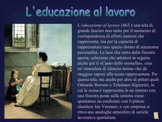 L’educazione al lavoro 1863 è una tela di
grande fascino non tanto per il momento di
corrispondenza di affetti materni che
rappresenta, ma per la capacità di
rappresentare uno spazio dotato di autonoma
personalità. La luce che entra dalla finestra
aperta, soluzione che adotterà in seguito
anche per il «Canto dello stornello», crea
un’atmosfera di silenzio intimo che dà
maggior sapore alla scena rappresentata. Per
questa tela, ma anche per altre di pittori quali
Odoardo Borrani o Telemaco Signorini, in
cui la scena è rappresenta in un interno con
una finestra posta sulla sinistra viene
spontaneo un confronto con il pittore
olandese Jan Vermeer, e con sorpresa si
ritrovano analoghe atmosfere di serietà
lavorative quotidiane.
 