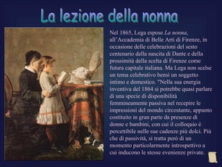 Nel 1865, Lega espose La nonna,
all’Accademia di Belle Arti di Firenze, in
occasione delle celebrazioni del sesto
centenario della nascita di Dante e della
prossimità della scelta di Firenze come
futura capitale italiana. Ma Lega non scelse
un tema celebrativo bensì un soggetto
intimo e domestico. "Nella sua energia
inventiva del 1864 si potrebbe quasi parlare
di una specie di disponibilità
femmineamente passiva nel recepire le
impressioni del mondo circostante, appunto
costituito in gran parte da presenze di
donne e bambini, con cui il colloquio è
percettibile nelle sue cadenze più dolci. Più
che di passività, si tratta però di un
momento particolarmente introspettivo a
cui inducono le stesse evenienze private.
 