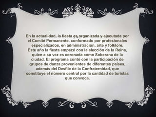 En la actualidad, la fiesta es organizada y ejecutada por
el Comité Permanente, conformado por profesionales
especializados, en administración, arte y folklore.
Este año la fiesta empezó con la elección de la Reina,
quien a su vez es coronada como Soberana de la
ciudad. El programa contó con la participación de
grupos de danza provenientes de diferentes países,
además del Desfile de la Confraternidad, que
constituye el número central por la cantidad de turistas
que convoca.
 