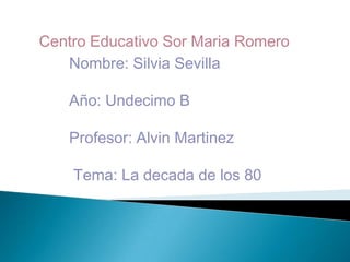 Centro Educativo Sor Maria Romero
Nombre: Silvia Sevilla
Año: Undecimo B
Profesor: Alvin Martinez
Tema: La decada de los 80
 