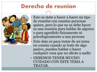 Derecho de reunion
 Esto se debe a hacer a hacer un tipo
de reunión con cuantas personas
quiera, pero lo que no se debe hacer
es una reunión para hablar de alguien
o para agredirlo físicamente ni
psicológicamente a una persona
 Este dato es para tratar de un tema
en común cuando se trate de algo
pasivo, pueden hablar o hacer
cualquier cosa que no afecte a nadie
 DEBEMOS TENER MUCHO
CUIDADO CON ESTE TEMA A
TRATAR.
 