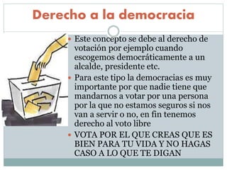 Derecho a la democracia
 Este concepto se debe al derecho de
votación por ejemplo cuando
escogemos democráticamente a un
alcalde, presidente etc.
 Para este tipo la democracias es muy
importante por que nadie tiene que
mandarnos a votar por una persona
por la que no estamos seguros si nos
van a servir o no, en fin tenemos
derecho al voto libre
 VOTA POR EL QUE CREAS QUE ES
BIEN PARA TU VIDA Y NO HAGAS
CASO A LO QUE TE DIGAN
 