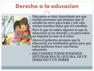Derecho a la educacion
 Esta parte es muy importante por que
existen personas que piensan que el
estudio no sirve para nada y por esto
existen muchos niños que no estudian.
 Pero lo que no saben algunos es que la
educación es un derecho y es para todos
no importa la raza ni el color.
 Ahora el gobierno propuso que la
educación era totalmente gratis para que
todos pudieran tener una buena
educación
 RECUERDEN TODOS PODEMOS
ESTUDIAR SEA EL QUE SEA, ES UN
DERECHO Y UN DEBER
 
