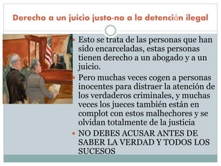 Derecho a un juicio justo-no a la detención ilegal
 Esto se trata de las personas que han
sido encarceladas, estas personas
tienen derecho a un abogado y a un
juicio.
 Pero muchas veces cogen a personas
inocentes para distraer la atención de
los verdaderos criminales, y muchas
veces los jueces también están en
complot con estos malhechores y se
olvidan totalmente de la justicia
 NO DEBES ACUSAR ANTES DE
SABER LA VERDAD Y TODOS LOS
SUCESOS
 