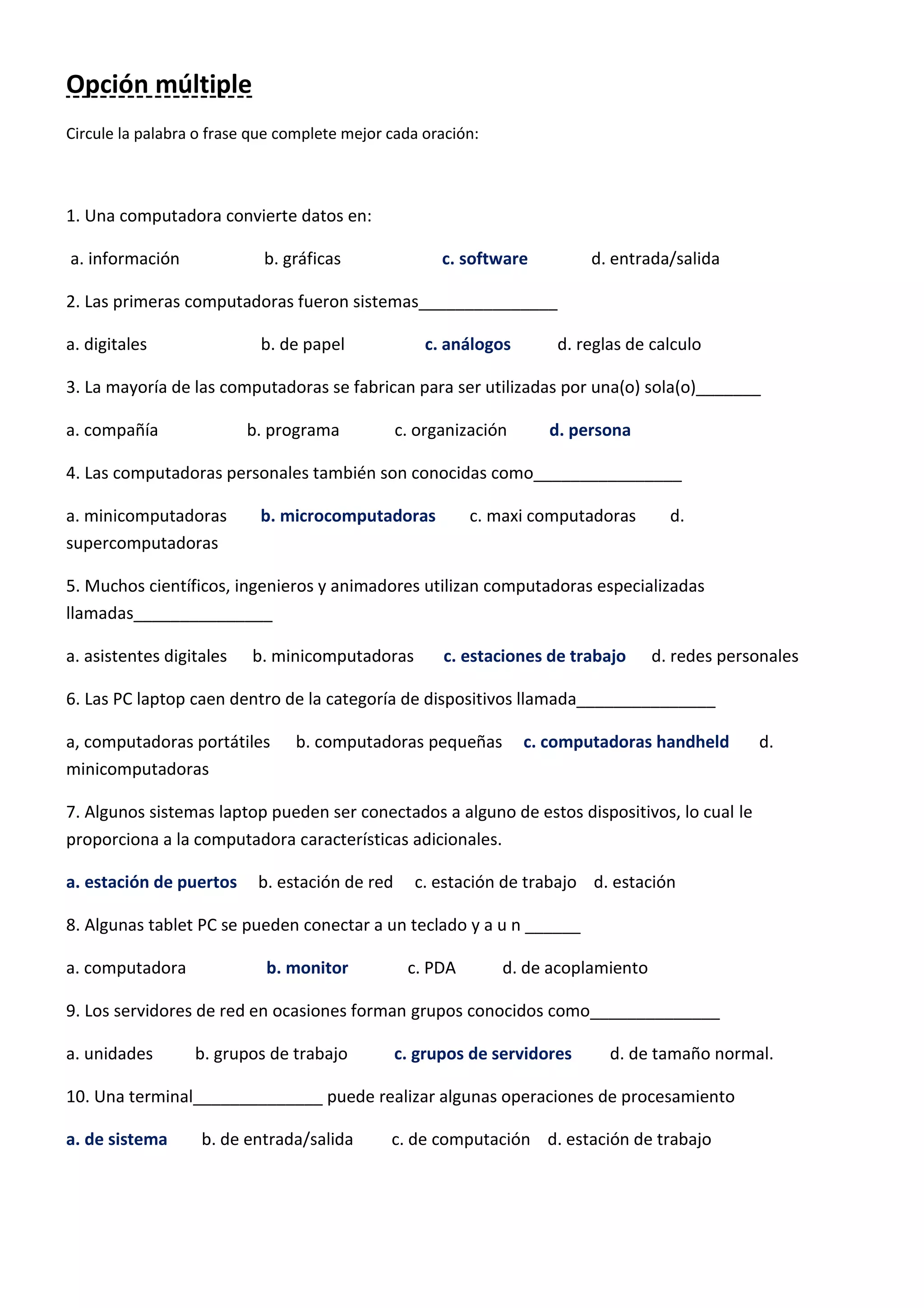 Opción múltiple
Circule la palabra o frase que complete mejor cada oración:
1. Una computadora convierte datos en:
a. información b. gráficas c. software d. entrada/salida
2. Las primeras computadoras fueron sistemas_______________
a. digitales b. de papel c. análogos d. reglas de calculo
3. La mayoría de las computadoras se fabrican para ser utilizadas por una(o) sola(o)_______
a. compañía b. programa c. organización d. persona
4. Las computadoras personales también son conocidas como________________
a. minicomputadoras b. microcomputadoras c. maxi computadoras d.
supercomputadoras
5. Muchos científicos, ingenieros y animadores utilizan computadoras especializadas
llamadas_______________
a. asistentes digitales b. minicomputadoras c. estaciones de trabajo d. redes personales
6. Las PC laptop caen dentro de la categoría de dispositivos llamada_______________
a, computadoras portátiles b. computadoras pequeñas c. computadoras handheld d.
minicomputadoras
7. Algunos sistemas laptop pueden ser conectados a alguno de estos dispositivos, lo cual le
proporciona a la computadora características adicionales.
a. estación de puertos b. estación de red c. estación de trabajo d. estación
8. Algunas tablet PC se pueden conectar a un teclado y a u n ______
a. computadora b. monitor c. PDA d. de acoplamiento
9. Los servidores de red en ocasiones forman grupos conocidos como______________
a. unidades b. grupos de trabajo c. grupos de servidores d. de tamaño normal.
10. Una terminal______________ puede realizar algunas operaciones de procesamiento
a. de sistema b. de entrada/salida c. de computación d. estación de trabajo
 