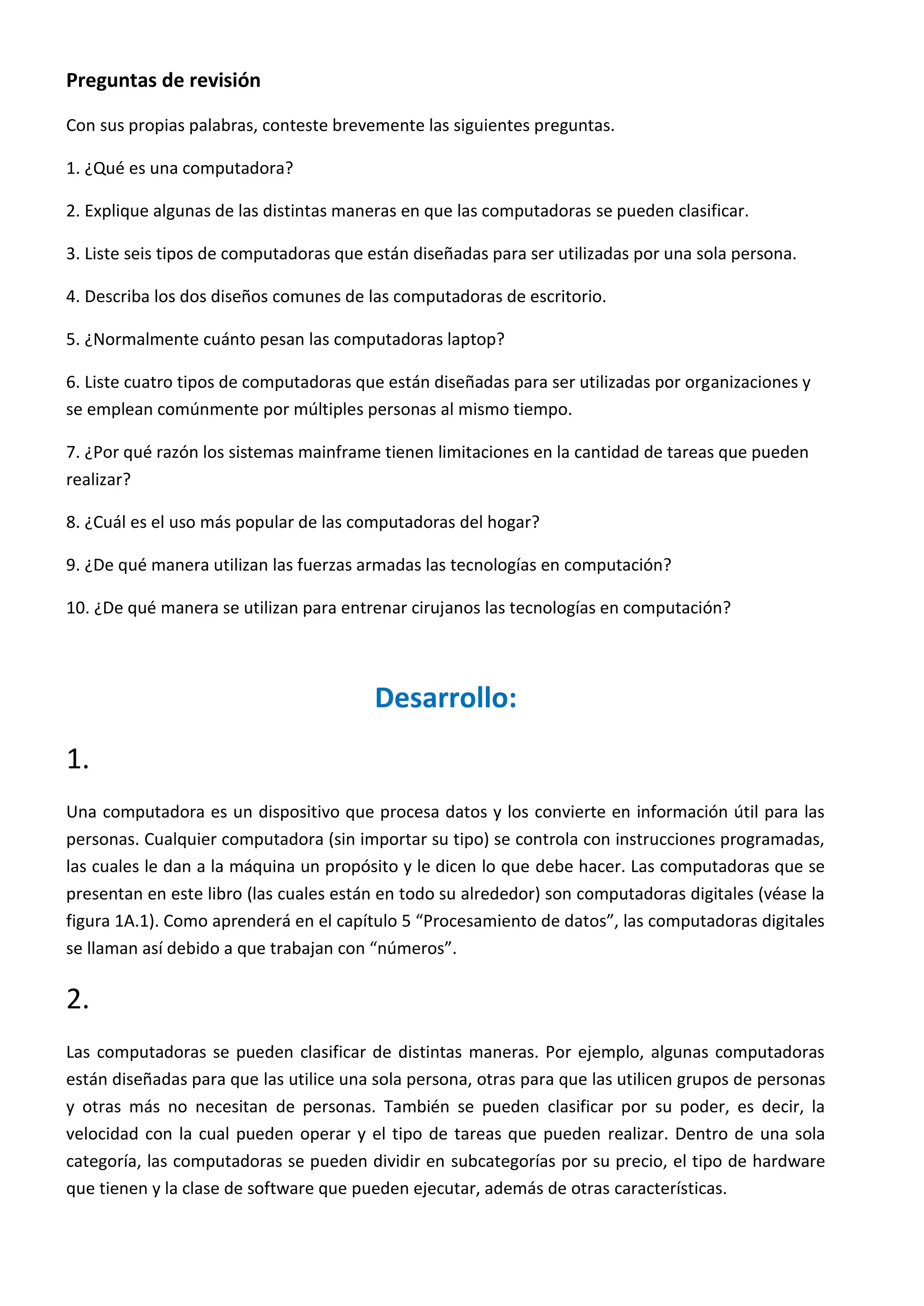 Preguntas de revisión
Con sus propias palabras, conteste brevemente las siguientes preguntas.
1. ¿Qué es una computadora?
2. Explique algunas de las distintas maneras en que las computadoras se pueden clasificar.
3. Liste seis tipos de computadoras que están diseñadas para ser utilizadas por una sola persona.
4. Describa los dos diseños comunes de las computadoras de escritorio.
5. ¿Normalmente cuánto pesan las computadoras laptop?
6. Liste cuatro tipos de computadoras que están diseñadas para ser utilizadas por organizaciones y
se emplean comúnmente por múltiples personas al mismo tiempo.
7. ¿Por qué razón los sistemas mainframe tienen limitaciones en la cantidad de tareas que pueden
realizar?
8. ¿Cuál es el uso más popular de las computadoras del hogar?
9. ¿De qué manera utilizan las fuerzas armadas las tecnologías en computación?
10. ¿De qué manera se utilizan para entrenar cirujanos las tecnologías en computación?
Desarrollo:
1.
Una computadora es un dispositivo que procesa datos y los convierte en información útil para las
personas. Cualquier computadora (sin importar su tipo) se controla con instrucciones programadas,
las cuales le dan a la máquina un propósito y le dicen lo que debe hacer. Las computadoras que se
presentan en este libro (las cuales están en todo su alrededor) son computadoras digitales (véase la
figura 1A.1). Como aprenderá en el capítulo 5 “Procesamiento de datos”, las computadoras digitales
se llaman así debido a que trabajan con “números”.
2.
Las computadoras se pueden clasificar de distintas maneras. Por ejemplo, algunas computadoras
están diseñadas para que las utilice una sola persona, otras para que las utilicen grupos de personas
y otras más no necesitan de personas. También se pueden clasificar por su poder, es decir, la
velocidad con la cual pueden operar y el tipo de tareas que pueden realizar. Dentro de una sola
categoría, las computadoras se pueden dividir en subcategorías por su precio, el tipo de hardware
que tienen y la clase de software que pueden ejecutar, además de otras características.
 