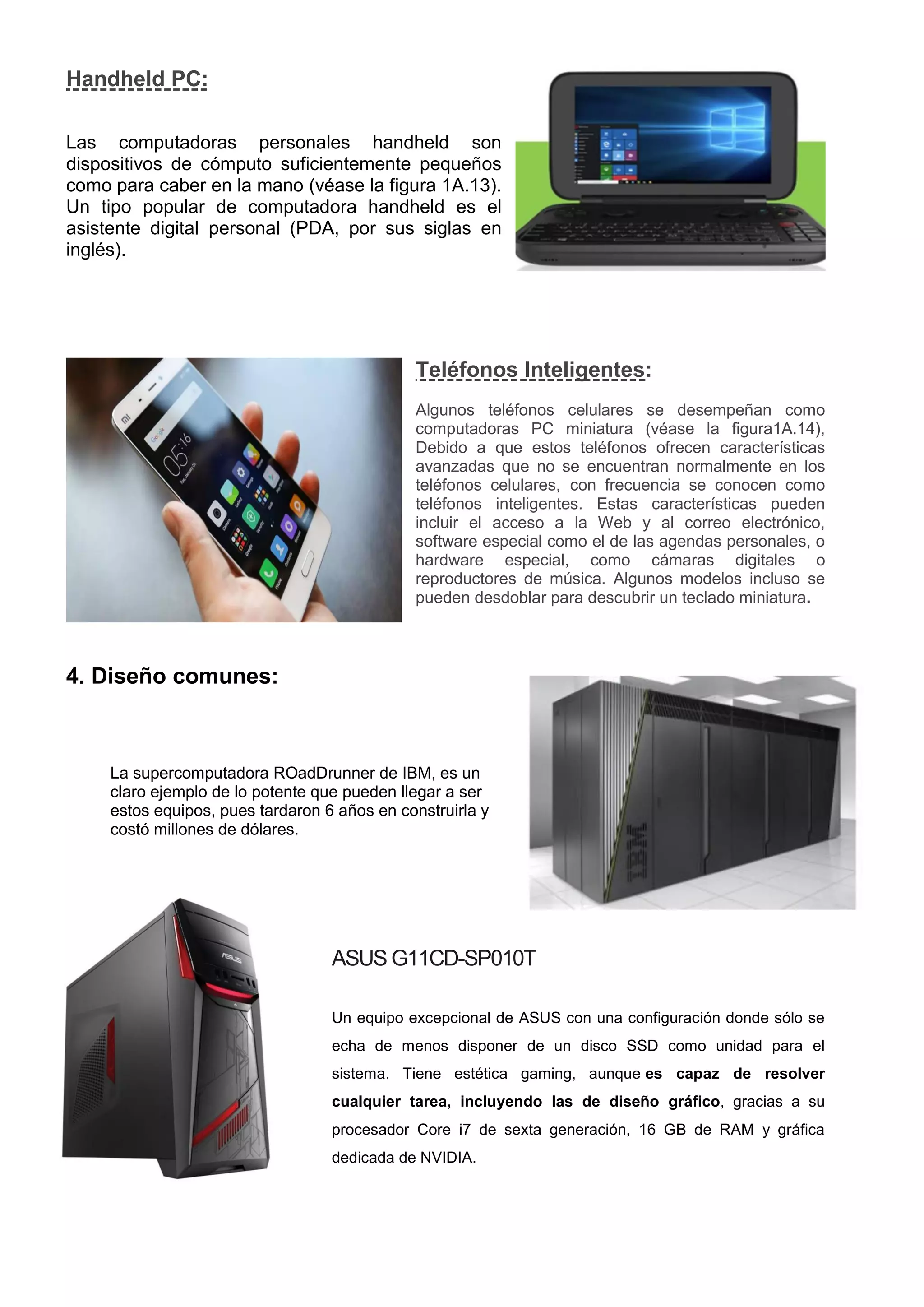 Handheld PC:
Las computadoras personales handheld son
dispositivos de cómputo suficientemente pequeños
como para caber en la mano (véase la figura 1A.13).
Un tipo popular de computadora handheld es el
asistente digital personal (PDA, por sus siglas en
inglés).
Teléfonos Inteligentes:
Algunos teléfonos celulares se desempeñan como
computadoras PC miniatura (véase la figura1A.14),
Debido a que estos teléfonos ofrecen características
avanzadas que no se encuentran normalmente en los
teléfonos celulares, con frecuencia se conocen como
teléfonos inteligentes. Estas características pueden
incluir el acceso a la Web y al correo electrónico,
software especial como el de las agendas personales, o
hardware especial, como cámaras digitales o
reproductores de música. Algunos modelos incluso se
pueden desdoblar para descubrir un teclado miniatura.
4. Diseño comunes:
La supercomputadora ROadDrunner de IBM, es un
claro ejemplo de lo potente que pueden llegar a ser
estos equipos, pues tardaron 6 años en construirla y
costó millones de dólares.
ASUS G11CD-SP010T
Un equipo excepcional de ASUS con una configuración donde sólo se
echa de menos disponer de un disco SSD como unidad para el
sistema. Tiene estética gaming, aunque es capaz de resolver
cualquier tarea, incluyendo las de diseño gráfico, gracias a su
procesador Core i7 de sexta generación, 16 GB de RAM y gráfica
dedicada de NVIDIA.
 