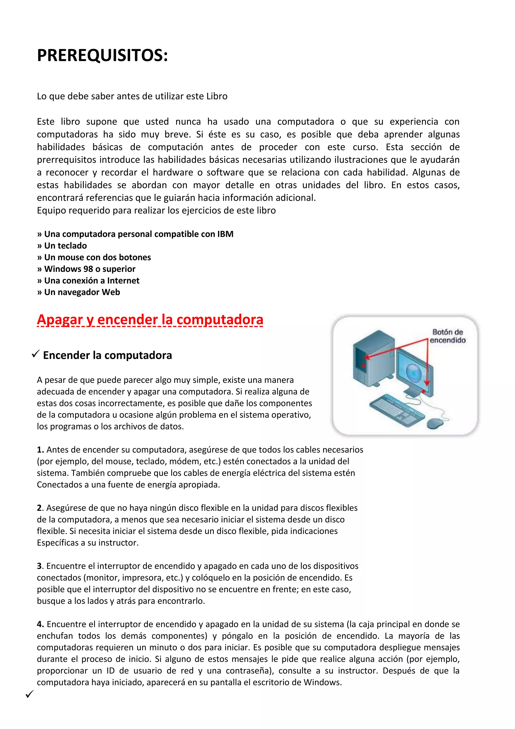 PREREQUISITOS:
Lo que debe saber antes de utilizar este Libro
Este libro supone que usted nunca ha usado una computadora o que su experiencia con
computadoras ha sido muy breve. Si éste es su caso, es posible que deba aprender algunas
habilidades básicas de computación antes de proceder con este curso. Esta sección de
prerrequisitos introduce las habilidades básicas necesarias utilizando ilustraciones que le ayudarán
a reconocer y recordar el hardware o software que se relaciona con cada habilidad. Algunas de
estas habilidades se abordan con mayor detalle en otras unidades del libro. En estos casos,
encontrará referencias que le guiarán hacia información adicional.
Equipo requerido para realizar los ejercicios de este libro
» Una computadora personal compatible con IBM
» Un teclado
» Un mouse con dos botones
» Windows 98 o superior
» Una conexión a Internet
» Un navegador Web
Apagar y encender la computadora
 Encender la computadora
A pesar de que puede parecer algo muy simple, existe una manera
adecuada de encender y apagar una computadora. Si realiza alguna de
estas dos cosas incorrectamente, es posible que dañe los componentes
de la computadora u ocasione algún problema en el sistema operativo,
los programas o los archivos de datos.
1. Antes de encender su computadora, asegúrese de que todos los cables necesarios
(por ejemplo, del mouse, teclado, módem, etc.) estén conectados a la unidad del
sistema. También compruebe que los cables de energía eléctrica del sistema estén
Conectados a una fuente de energía apropiada.
2. Asegúrese de que no haya ningún disco flexible en la unidad para discos flexibles
de la computadora, a menos que sea necesario iniciar el sistema desde un disco
flexible. Si necesita iniciar el sistema desde un disco flexible, pida indicaciones
Específicas a su instructor.
3. Encuentre el interruptor de encendido y apagado en cada uno de los dispositivos
conectados (monitor, impresora, etc.) y colóquelo en la posición de encendido. Es
posible que el interruptor del dispositivo no se encuentre en frente; en este caso,
busque a los lados y atrás para encontrarlo.
4. Encuentre el interruptor de encendido y apagado en la unidad de su sistema (la caja principal en donde se
enchufan todos los demás componentes) y póngalo en la posición de encendido. La mayoría de las
computadoras requieren un minuto o dos para iniciar. Es posible que su computadora despliegue mensajes
durante el proceso de inicio. Si alguno de estos mensajes le pide que realice alguna acción (por ejemplo,
proporcionar un ID de usuario de red y una contraseña), consulte a su instructor. Después de que la
computadora haya iniciado, aparecerá en su pantalla el escritorio de Windows.

 