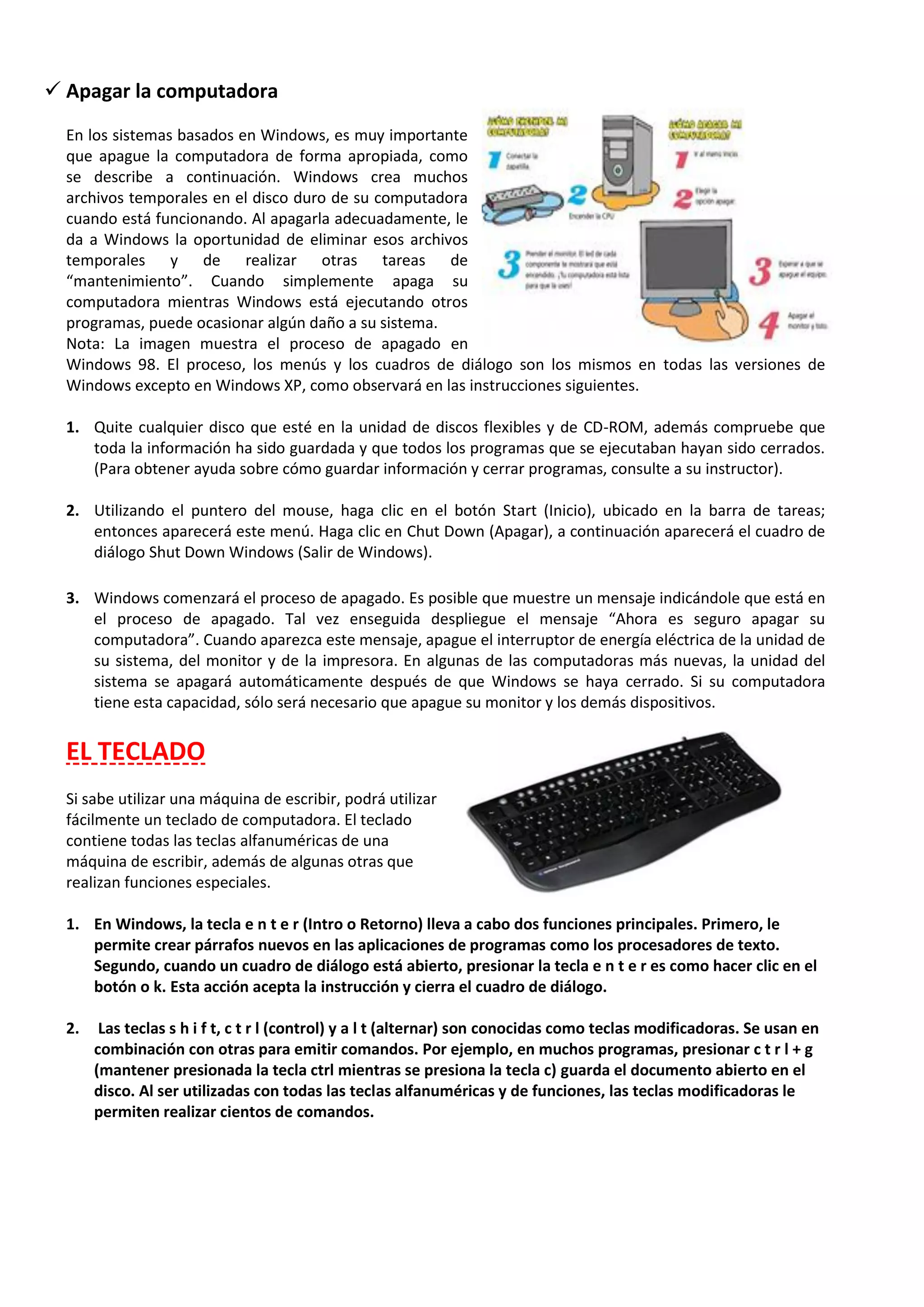  Apagar la computadora
En los sistemas basados en Windows, es muy importante
que apague la computadora de forma apropiada, como
se describe a continuación. Windows crea muchos
archivos temporales en el disco duro de su computadora
cuando está funcionando. Al apagarla adecuadamente, le
da a Windows la oportunidad de eliminar esos archivos
temporales y de realizar otras tareas de
“mantenimiento”. Cuando simplemente apaga su
computadora mientras Windows está ejecutando otros
programas, puede ocasionar algún daño a su sistema.
Nota: La imagen muestra el proceso de apagado en
Windows 98. El proceso, los menús y los cuadros de diálogo son los mismos en todas las versiones de
Windows excepto en Windows XP, como observará en las instrucciones siguientes.
1. Quite cualquier disco que esté en la unidad de discos flexibles y de CD-ROM, además compruebe que
toda la información ha sido guardada y que todos los programas que se ejecutaban hayan sido cerrados.
(Para obtener ayuda sobre cómo guardar información y cerrar programas, consulte a su instructor).
2. Utilizando el puntero del mouse, haga clic en el botón Start (Inicio), ubicado en la barra de tareas;
entonces aparecerá este menú. Haga clic en Chut Down (Apagar), a continuación aparecerá el cuadro de
diálogo Shut Down Windows (Salir de Windows).
3. Windows comenzará el proceso de apagado. Es posible que muestre un mensaje indicándole que está en
el proceso de apagado. Tal vez enseguida despliegue el mensaje “Ahora es seguro apagar su
computadora”. Cuando aparezca este mensaje, apague el interruptor de energía eléctrica de la unidad de
su sistema, del monitor y de la impresora. En algunas de las computadoras más nuevas, la unidad del
sistema se apagará automáticamente después de que Windows se haya cerrado. Si su computadora
tiene esta capacidad, sólo será necesario que apague su monitor y los demás dispositivos.
EL TECLADO
Si sabe utilizar una máquina de escribir, podrá utilizar
fácilmente un teclado de computadora. El teclado
contiene todas las teclas alfanuméricas de una
máquina de escribir, además de algunas otras que
realizan funciones especiales.
1. En Windows, la tecla e n t e r (Intro o Retorno) lleva a cabo dos funciones principales. Primero, le
permite crear párrafos nuevos en las aplicaciones de programas como los procesadores de texto.
Segundo, cuando un cuadro de diálogo está abierto, presionar la tecla e n t e r es como hacer clic en el
botón o k. Esta acción acepta la instrucción y cierra el cuadro de diálogo.
2. Las teclas s h i f t, c t r l (control) y a l t (alternar) son conocidas como teclas modificadoras. Se usan en
combinación con otras para emitir comandos. Por ejemplo, en muchos programas, presionar c t r l + g
(mantener presionada la tecla ctrl mientras se presiona la tecla c) guarda el documento abierto en el
disco. Al ser utilizadas con todas las teclas alfanuméricas y de funciones, las teclas modificadoras le
permiten realizar cientos de comandos.
 
