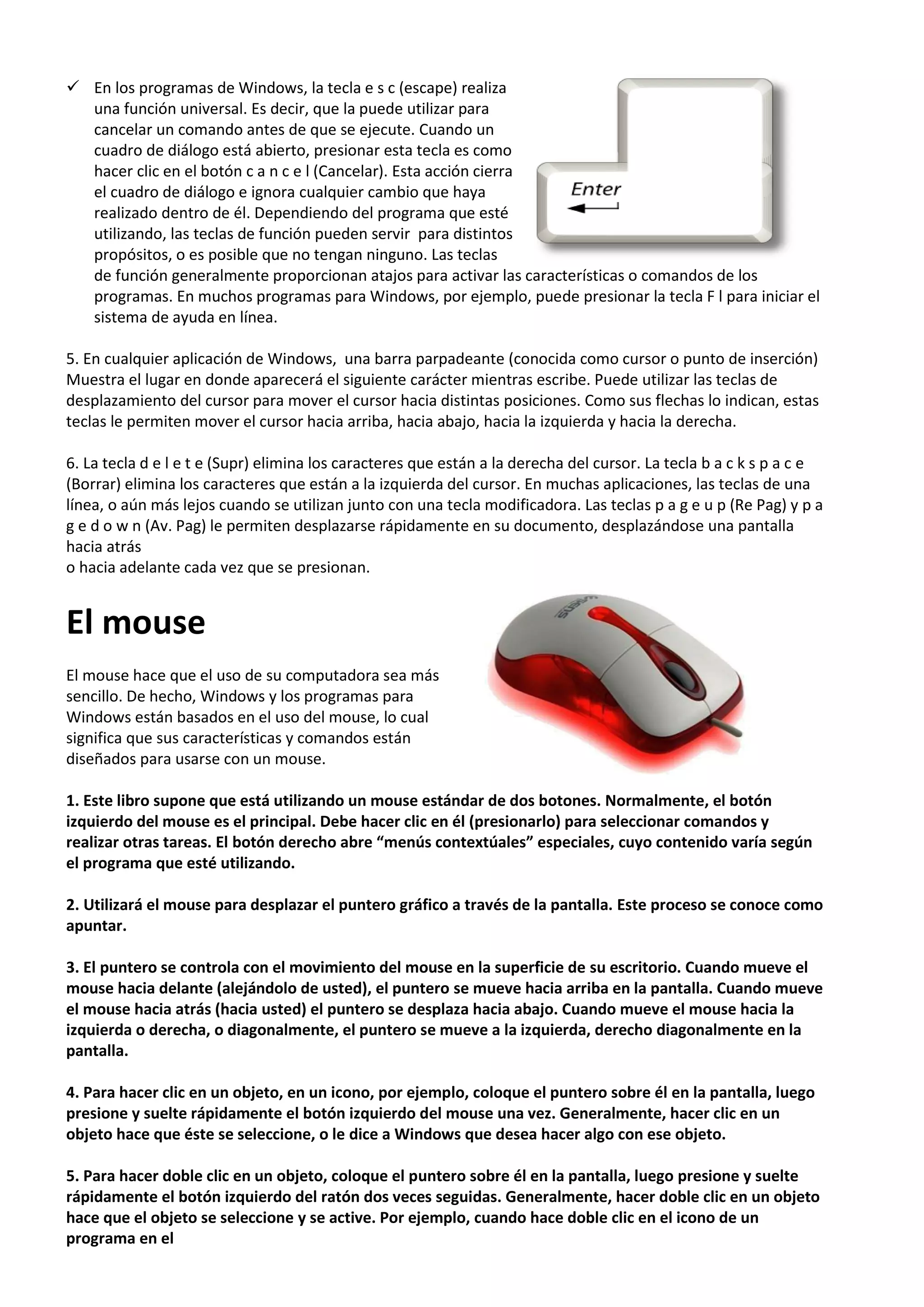  En los programas de Windows, la tecla e s c (escape) realiza
una función universal. Es decir, que la puede utilizar para
cancelar un comando antes de que se ejecute. Cuando un
cuadro de diálogo está abierto, presionar esta tecla es como
hacer clic en el botón c a n c e l (Cancelar). Esta acción cierra
el cuadro de diálogo e ignora cualquier cambio que haya
realizado dentro de él. Dependiendo del programa que esté
utilizando, las teclas de función pueden servir para distintos
propósitos, o es posible que no tengan ninguno. Las teclas
de función generalmente proporcionan atajos para activar las características o comandos de los
programas. En muchos programas para Windows, por ejemplo, puede presionar la tecla F l para iniciar el
sistema de ayuda en línea.
5. En cualquier aplicación de Windows, una barra parpadeante (conocida como cursor o punto de inserción)
Muestra el lugar en donde aparecerá el siguiente carácter mientras escribe. Puede utilizar las teclas de
desplazamiento del cursor para mover el cursor hacia distintas posiciones. Como sus flechas lo indican, estas
teclas le permiten mover el cursor hacia arriba, hacia abajo, hacia la izquierda y hacia la derecha.
6. La tecla d e l e t e (Supr) elimina los caracteres que están a la derecha del cursor. La tecla b a c k s p a c e
(Borrar) elimina los caracteres que están a la izquierda del cursor. En muchas aplicaciones, las teclas de una
línea, o aún más lejos cuando se utilizan junto con una tecla modificadora. Las teclas p a g e u p (Re Pag) y p a
g e d o w n (Av. Pag) le permiten desplazarse rápidamente en su documento, desplazándose una pantalla
hacia atrás
o hacia adelante cada vez que se presionan.
El mouse
El mouse hace que el uso de su computadora sea más
sencillo. De hecho, Windows y los programas para
Windows están basados en el uso del mouse, lo cual
significa que sus características y comandos están
diseñados para usarse con un mouse.
1. Este libro supone que está utilizando un mouse estándar de dos botones. Normalmente, el botón
izquierdo del mouse es el principal. Debe hacer clic en él (presionarlo) para seleccionar comandos y
realizar otras tareas. El botón derecho abre “menús contextúales” especiales, cuyo contenido varía según
el programa que esté utilizando.
2. Utilizará el mouse para desplazar el puntero gráfico a través de la pantalla. Este proceso se conoce como
apuntar.
3. El puntero se controla con el movimiento del mouse en la superficie de su escritorio. Cuando mueve el
mouse hacia delante (alejándolo de usted), el puntero se mueve hacia arriba en la pantalla. Cuando mueve
el mouse hacia atrás (hacia usted) el puntero se desplaza hacia abajo. Cuando mueve el mouse hacia la
izquierda o derecha, o diagonalmente, el puntero se mueve a la izquierda, derecho diagonalmente en la
pantalla.
4. Para hacer clic en un objeto, en un icono, por ejemplo, coloque el puntero sobre él en la pantalla, luego
presione y suelte rápidamente el botón izquierdo del mouse una vez. Generalmente, hacer clic en un
objeto hace que éste se seleccione, o le dice a Windows que desea hacer algo con ese objeto.
5. Para hacer doble clic en un objeto, coloque el puntero sobre él en la pantalla, luego presione y suelte
rápidamente el botón izquierdo del ratón dos veces seguidas. Generalmente, hacer doble clic en un objeto
hace que el objeto se seleccione y se active. Por ejemplo, cuando hace doble clic en el icono de un
programa en el
 