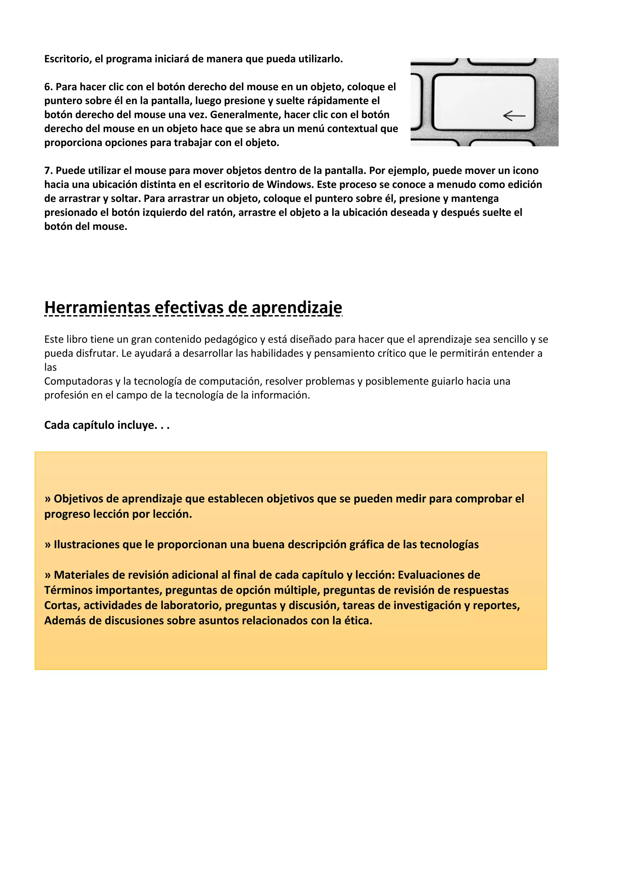 Escritorio, el programa iniciará de manera que pueda utilizarlo.
6. Para hacer clic con el botón derecho del mouse en un objeto, coloque el
puntero sobre él en la pantalla, luego presione y suelte rápidamente el
botón derecho del mouse una vez. Generalmente, hacer clic con el botón
derecho del mouse en un objeto hace que se abra un menú contextual que
proporciona opciones para trabajar con el objeto.
7. Puede utilizar el mouse para mover objetos dentro de la pantalla. Por ejemplo, puede mover un icono
hacia una ubicación distinta en el escritorio de Windows. Este proceso se conoce a menudo como edición
de arrastrar y soltar. Para arrastrar un objeto, coloque el puntero sobre él, presione y mantenga
presionado el botón izquierdo del ratón, arrastre el objeto a la ubicación deseada y después suelte el
botón del mouse.
Herramientas efectivas de aprendizaje
Este libro tiene un gran contenido pedagógico y está diseñado para hacer que el aprendizaje sea sencillo y se
pueda disfrutar. Le ayudará a desarrollar las habilidades y pensamiento crítico que le permitirán entender a
las
Computadoras y la tecnología de computación, resolver problemas y posiblemente guiarlo hacia una
profesión en el campo de la tecnología de la información.
Cada capítulo incluye. . .
» Objetivos de aprendizaje que establecen objetivos que se pueden medir para comprobar el
progreso lección por lección.
» Ilustraciones que le proporcionan una buena descripción gráfica de las tecnologías
» Materiales de revisión adicional al final de cada capítulo y lección: Evaluaciones de
Términos importantes, preguntas de opción múltiple, preguntas de revisión de respuestas
Cortas, actividades de laboratorio, preguntas y discusión, tareas de investigación y reportes,
Además de discusiones sobre asuntos relacionados con la ética.
 