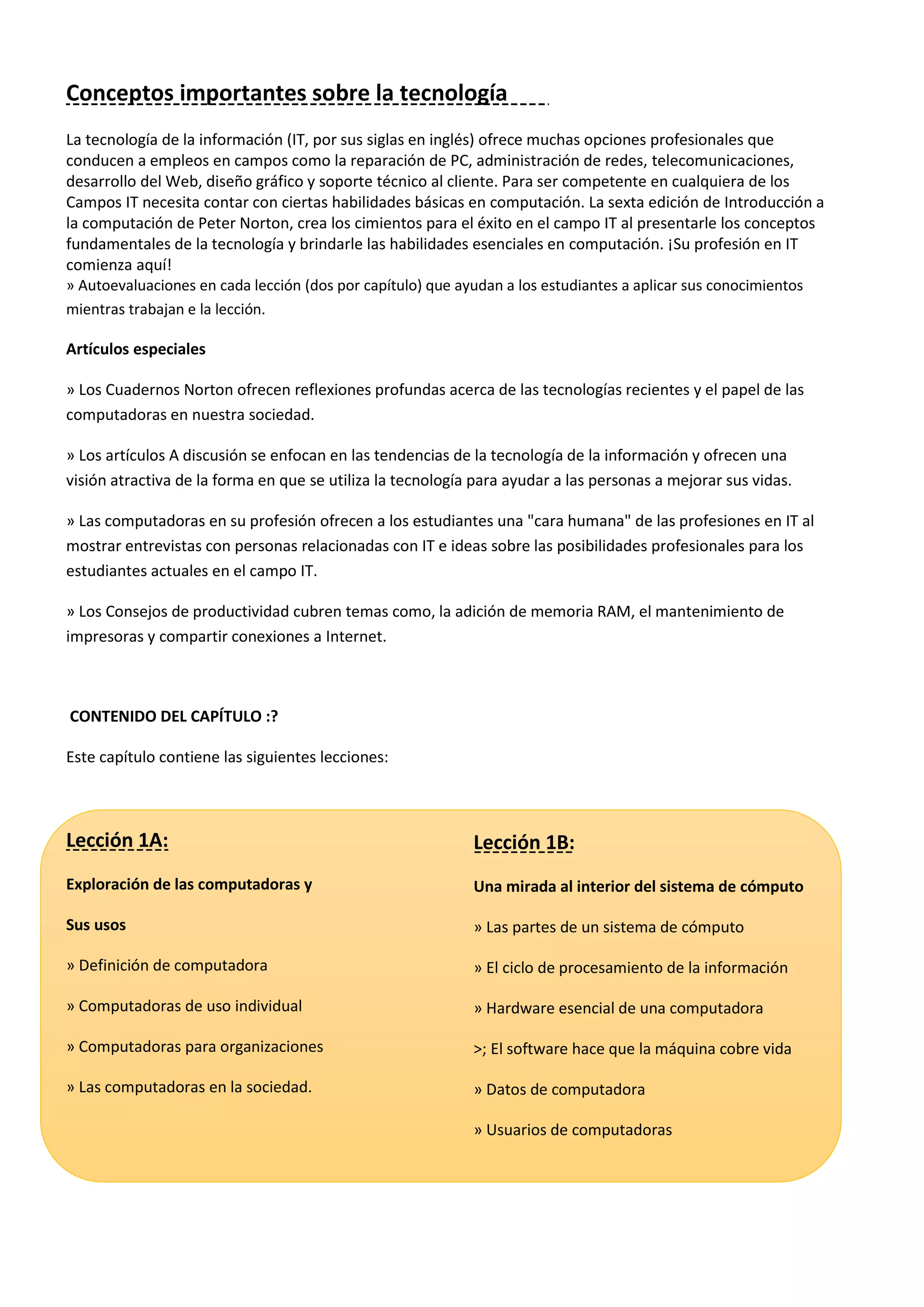 Conceptos importantes sobre la tecnología
La tecnología de la información (IT, por sus siglas en inglés) ofrece muchas opciones profesionales que
conducen a empleos en campos como la reparación de PC, administración de redes, telecomunicaciones,
desarrollo del Web, diseño gráfico y soporte técnico al cliente. Para ser competente en cualquiera de los
Campos IT necesita contar con ciertas habilidades básicas en computación. La sexta edición de Introducción a
la computación de Peter Norton, crea los cimientos para el éxito en el campo IT al presentarle los conceptos
fundamentales de la tecnología y brindarle las habilidades esenciales en computación. ¡Su profesión en IT
comienza aquí!
» Autoevaluaciones en cada lección (dos por capítulo) que ayudan a los estudiantes a aplicar sus conocimientos
mientras trabajan e la lección.
Artículos especiales
» Los Cuadernos Norton ofrecen reflexiones profundas acerca de las tecnologías recientes y el papel de las
computadoras en nuestra sociedad.
» Los artículos A discusión se enfocan en las tendencias de la tecnología de la información y ofrecen una
visión atractiva de la forma en que se utiliza la tecnología para ayudar a las personas a mejorar sus vidas.
» Las computadoras en su profesión ofrecen a los estudiantes una "cara humana" de las profesiones en IT al
mostrar entrevistas con personas relacionadas con IT e ideas sobre las posibilidades profesionales para los
estudiantes actuales en el campo IT.
» Los Consejos de productividad cubren temas como, la adición de memoria RAM, el mantenimiento de
impresoras y compartir conexiones a Internet.
CONTENIDO DEL CAPÍTULO :?
Este capítulo contiene las siguientes lecciones:
Lección 1A:
Exploración de las computadoras y
Sus usos
» Definición de computadora
» Computadoras de uso individual
» Computadoras para organizaciones
» Las computadoras en la sociedad.
Lección 1B:
Una mirada al interior del sistema de cómputo
» Las partes de un sistema de cómputo
» El ciclo de procesamiento de la información
» Hardware esencial de una computadora
>; El software hace que la máquina cobre vida
» Datos de computadora
» Usuarios de computadoras
 