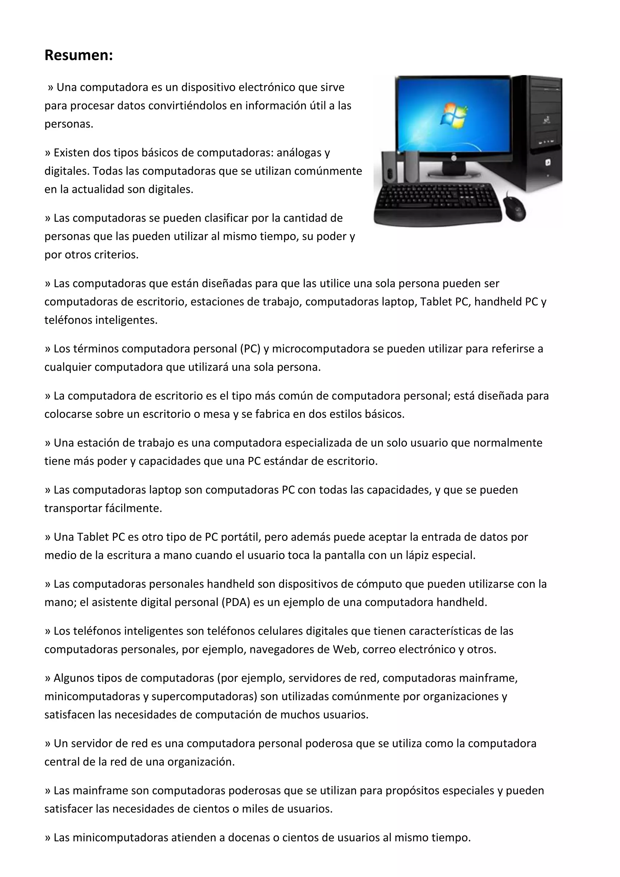 Resumen:
» Una computadora es un dispositivo electrónico que sirve
para procesar datos convirtiéndolos en información útil a las
personas.
» Existen dos tipos básicos de computadoras: análogas y
digitales. Todas las computadoras que se utilizan comúnmente
en la actualidad son digitales.
» Las computadoras se pueden clasificar por la cantidad de
personas que las pueden utilizar al mismo tiempo, su poder y
por otros criterios.
» Las computadoras que están diseñadas para que las utilice una sola persona pueden ser
computadoras de escritorio, estaciones de trabajo, computadoras laptop, Tablet PC, handheld PC y
teléfonos inteligentes.
» Los términos computadora personal (PC) y microcomputadora se pueden utilizar para referirse a
cualquier computadora que utilizará una sola persona.
» La computadora de escritorio es el tipo más común de computadora personal; está diseñada para
colocarse sobre un escritorio o mesa y se fabrica en dos estilos básicos.
» Una estación de trabajo es una computadora especializada de un solo usuario que normalmente
tiene más poder y capacidades que una PC estándar de escritorio.
» Las computadoras laptop son computadoras PC con todas las capacidades, y que se pueden
transportar fácilmente.
» Una Tablet PC es otro tipo de PC portátil, pero además puede aceptar la entrada de datos por
medio de la escritura a mano cuando el usuario toca la pantalla con un lápiz especial.
» Las computadoras personales handheld son dispositivos de cómputo que pueden utilizarse con la
mano; el asistente digital personal (PDA) es un ejemplo de una computadora handheld.
» Los teléfonos inteligentes son teléfonos celulares digitales que tienen características de las
computadoras personales, por ejemplo, navegadores de Web, correo electrónico y otros.
» Algunos tipos de computadoras (por ejemplo, servidores de red, computadoras mainframe,
minicomputadoras y supercomputadoras) son utilizadas comúnmente por organizaciones y
satisfacen las necesidades de computación de muchos usuarios.
» Un servidor de red es una computadora personal poderosa que se utiliza como la computadora
central de la red de una organización.
» Las mainframe son computadoras poderosas que se utilizan para propósitos especiales y pueden
satisfacer las necesidades de cientos o miles de usuarios.
» Las minicomputadoras atienden a docenas o cientos de usuarios al mismo tiempo.
 