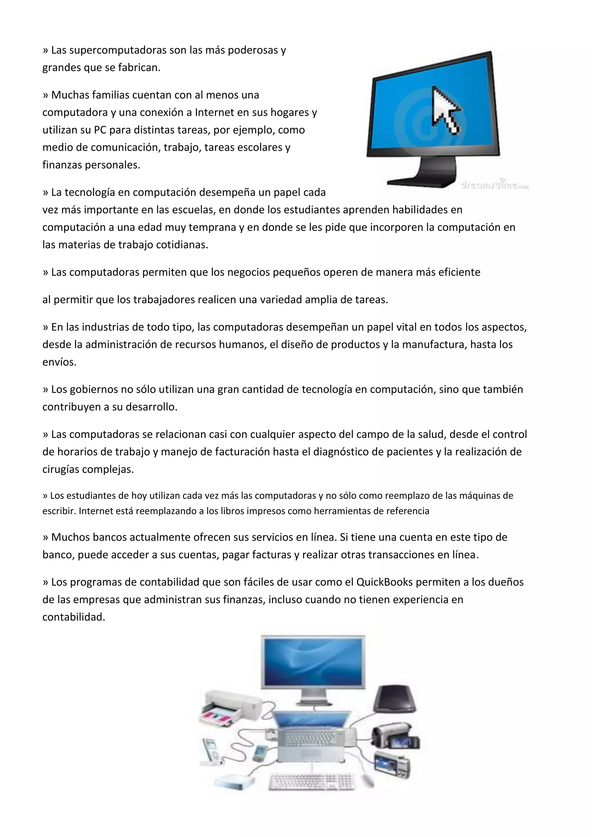 » Las supercomputadoras son las más poderosas y
grandes que se fabrican.
» Muchas familias cuentan con al menos una
computadora y una conexión a Internet en sus hogares y
utilizan su PC para distintas tareas, por ejemplo, como
medio de comunicación, trabajo, tareas escolares y
finanzas personales.
» La tecnología en computación desempeña un papel cada
vez más importante en las escuelas, en donde los estudiantes aprenden habilidades en
computación a una edad muy temprana y en donde se les pide que incorporen la computación en
las materias de trabajo cotidianas.
» Las computadoras permiten que los negocios pequeños operen de manera más eficiente
al permitir que los trabajadores realicen una variedad amplia de tareas.
» En las industrias de todo tipo, las computadoras desempeñan un papel vital en todos los aspectos,
desde la administración de recursos humanos, el diseño de productos y la manufactura, hasta los
envíos.
» Los gobiernos no sólo utilizan una gran cantidad de tecnología en computación, sino que también
contribuyen a su desarrollo.
» Las computadoras se relacionan casi con cualquier aspecto del campo de la salud, desde el control
de horarios de trabajo y manejo de facturación hasta el diagnóstico de pacientes y la realización de
cirugías complejas.
» Los estudiantes de hoy utilizan cada vez más las computadoras y no sólo como reemplazo de las máquinas de
escribir. Internet está reemplazando a los libros impresos como herramientas de referencia
» Muchos bancos actualmente ofrecen sus servicios en línea. Si tiene una cuenta en este tipo de
banco, puede acceder a sus cuentas, pagar facturas y realizar otras transacciones en línea.
» Los programas de contabilidad que son fáciles de usar como el QuickBooks permiten a los dueños
de las empresas que administran sus finanzas, incluso cuando no tienen experiencia en
contabilidad.
 