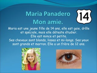 Maria est une jeune fille de 14 ans, elle est gaie, drôle
        et spéciale, mais elle déteste étudier.
               Elle est mince et petite.
Ses cheveux sont blonds, lisses et mi-longs. Ses yeux
  sont grands et marron. Elle a un frère de 12 ans.
 