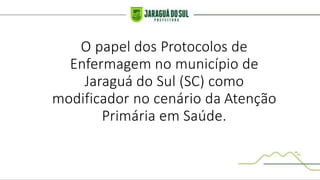 O papel dos Protocolos de
Enfermagem no município de
Jaraguá do Sul (SC) como
modificador no cenário da Atenção
Primária em Saúde.
 