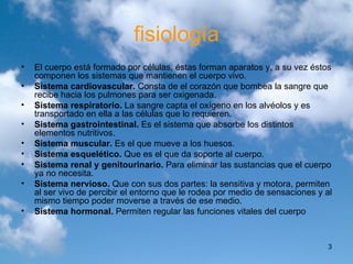 fisiología El cuerpo está formado por células, éstas forman aparatos y, a su vez éstos componen los sistemas que mantienen el cuerpo vivo. Sistema cardiovascular.  Consta de el corazón que bombea la sangre que recibe hacia los pulmones para ser oxigenada. Sistema respiratorio.  La sangre capta el oxígeno en los alvéolos y es transportado en ella a las células que lo requieren.  Sistema gastrointestinal.  Es el sistema que absorbe los distintos elementos nutritivos. Sistema muscular.  Es el que mueve a los huesos. Sistema esquelético.  Que es el que da soporte al cuerpo.  Sistema renal y genitourinario.  Para eliminar las sustancias que el cuerpo ya no necesita.  Sistema nervioso.  Que con sus dos partes: la sensitiva y motora, permiten al ser vivo de percibir el entorno que le rodea por medio de sensaciones y al mismo tiempo poder moverse a través de ese medio.  Sistema hormonal.  Permiten regular las funciones vitales del cuerpo  
