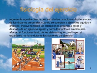 fisiología del ejercicio representa aquella ciencia que estudia los cambios en las funciones de los órganos corporales cuando se someten a ejercicios agudos y crónicos. Incluye también las alteraciones orgánicas antes y después de un ejercicio agudo y cómo los factores ambientales afectan el funcionamiento de los sistemas que constituyen al organismo humano durante las sesiones de ejercicio. 