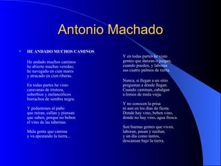 Antonio Machado HE ANDADO MUCHOS CAMINOS He andado muchos caminos he abierto muchas veredas; he navegado en cien mares y atracado en cien riberas. En todas partes he visto caravanas de tristeza, soberbios y melancólicos borrachos de sombra negra. Y pedantones al paño que miran, callan y piensan que saben, porque no beben el vino de las tabernas. Mala gente que camina y va apestando la tierra... Y en todas partes he visto gentes que danzan o juegan, cuando pueden, y laboran sus cuatro palmos de tierra. Nunca, si llegan a un sitio preguntan a dónde llegan. Cuando caminan, cabalgan a lomos de mula vieja. Y no conocen la prisa ni aun en los días de fiesta. Donde hay vino, beben vino, donde no hay vino, agua fresca. Son buenas gentes que viven, laboran, pasan y sueñan, y un día como tantos, descansan bajo la tierra. 