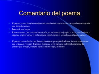 Comentario del poema El poema consta de ocho estrofas cada estrofa tiene cuatro versos excepto la cuarta estrofa que tiene dos versos.  Poema de arte mayor Rima asonante  ( no en todas las estrofas, va variando por ejemplo la sexta estrofa riman el segundo y tercer verso, y, en la primera estrofa riman el segundo con el cuarto verso). El poema trata sobre la vida, las muchas cosas que se pueden hacer, los muchos caminos que se pueden recorrer, diferentes formas de vivir, pero que independientemente del camino que escoges, siempre lleva al mismo lugar, la muerte. 