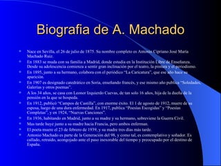 Biografia de A. Machado Nace en Sevilla, el 26 de julio de 1875. Su nombre completo es Antonio Cipriano José María Machado Ruiz. En 1883 se muda con su familia a Madrid, donde estudia en la Institución Libre de Enseñanza. Desde su adolescencia comienza a sentir gran inclinación por el teatro, la pintura y el periodismo. En 1895, junto a su hermano, colabora con el periódico “La Caricatura”, que ese año hace su aparición. En 1907 es designado catedrático en Soria, enseñando francés, y ese mismo año publica “Soledades, Galerías y otros poemas”.   A los 34 años, se casa con Leonor Izquierdo Cuevas, de tan solo 16 años, hija de la dueña de la pensión en la que se hospeda. En 1912, publicó “Campos de Castilla”, con enorme éxito. El 1 de agosto de 1912, muere de su esposa, luego de una dura enfermedad. En 1917, publica “Poesías Escogidas” y “Poesías Completas”, y en 1924, “Nuevas Canciones”. En 1936, habitando en Madrid, junto a su madre y su hermano, sobreviene la Guerra Civil.  Mas tarde huye junto a su madre hacia Francia, pero ambos enferman. El poeta muere el 23 de febrero de 1939, y su madre tres días más tarde. Antonio Machado es parte de la Generación del 98, y como tal, es contemplativo y soñador. Es callado, retraído, acongojado ante el paso inexorable del tiempo y preocupado por el destino de España.   