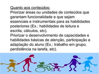 Quanto aos conteúdos: Priorizar áreas ou unidades de conteúdos que garantam funcionalidade e que sejam essenciais e instrumentais para as habilidades posteriores (Ex.: habilidades de leitura e escrita, cálculos, etc). Priorizar o desenvolvimento de capacidades e habilidades básicas de atenção, participação e adaptação do aluno (Ex.: trabalho em grupo, perdistência na tarefa, etc). 