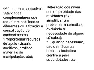 Método mais acessível; Atividades complementares que requeiram habilidades diferentes ou a fixação e consolidação de conhecimentos; Proporcionar recursos de apoio (visuais, auditivos, gráficos, materiais de manipulação, etc); Alteração dos níveis de complexidade das atividades (Ex.: simplificar um problema matemático, excluindo a necessidade de alguns cálculos); E, quando necessário, uso de máquinas braile, calculadora científica para superdotados, etc. 