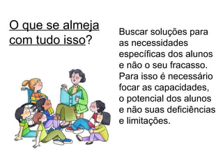 O que se almeja com tudo isso ? Buscar soluções para as necessidades específicas dos alunos e não o seu fracasso. Para isso é necessário focar as capacidades, o potencial dos alunos e não suas deficiências e limitações. 