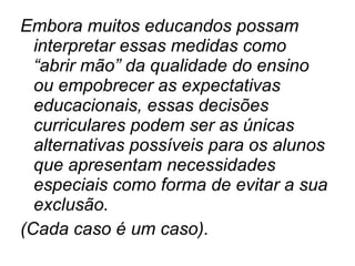 Embora muitos educandos possam interpretar essas medidas como “abrir mão” da qualidade do ensino ou empobrecer as expectativas educacionais, essas decisões curriculares podem ser as únicas alternativas possíveis para os alunos que apresentam necessidades especiais como forma de evitar a sua exclusão. (Cada caso é um caso). 
