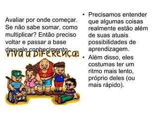 Precisamos entender que algumas coisas realmente estão além de suas atuais possibilidades de aprendizagem. Além disso, eles costumas ter um ritmo mais lento, próprio deles (ou mais rápido). Avaliar por onde começar. Se não sabe somar, como multiplicar? Então preciso voltar e passar a base daquele conhecimento. 