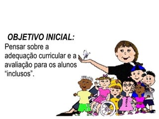 OBJETIVO INICIAL: Pensar sobre a adequação curricular e a avaliação para os alunos “inclusos”. 