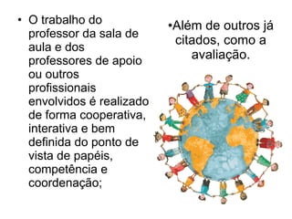 Além de outros já citados, como a avaliação. O trabalho do professor da sala de aula e dos professores de apoio ou outros profissionais envolvidos é realizado de forma cooperativa, interativa e bem definida do ponto de vista de papéis, competência e coordenação; 