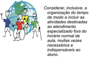 Considerar, inclusive, a organização do tempo de modo a incluir as atividades destinadas ao atendimento especializado fora do horário normal de aula, muitas vezes necessários e indispensáveis ao aluno. 