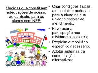 Medidas que constituem adequações de acesso ao currículo, para os alunos com NEE: Criar condições físicas, ambientais e materiais para o aluno na sua unidade escolar de atendimento; Favorecer a participação nas atividades escolares; Propiciar o mobiliário específico necessário; Adotar sistemas de comunicação alternativos; 