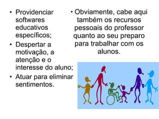Obviamente, cabe aqui também os recursos pessoais do professor quanto ao seu preparo para trabalhar com os alunos. Providenciar softwares educativos específicos; Despertar a motivação, a atenção e o interesse do aluno; Atuar para eliminar sentimentos. 