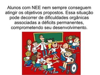 Alunos com NEE nem sempre conseguem atingir os objetivos propostos. Essa situação pode decorrer de dificuldades orgânicas associadas a déficits permanentes, comprometendo seu desenvolvimento. 