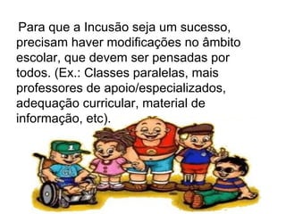   Para que a Incusão seja um sucesso, precisam haver modificações no âmbito escolar, que devem ser pensadas por todos. (Ex.: Classes paralelas, mais professores de apoio/especializados, adequação curricular, material de informação, etc).  