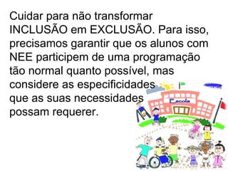 Cuidar para não transformar INCLUSÃO em EXCLUSÃO. Para isso, precisamos garantir que os alunos com NEE participem de uma programação tão normal quanto possível, mas  considere as especificidades  que as suas necessidades  possam requerer. 