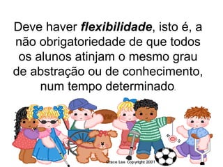 Deve haver  flexibilidade , isto é, a não obrigatoriedade de que todos os alunos atinjam o mesmo grau de abstração ou de conhecimento, num tempo determinado . 