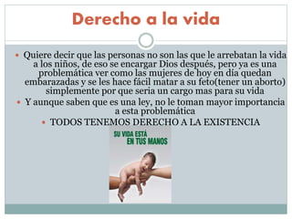 Derecho a la vida
 Quiere decir que las personas no son las que le arrebatan la vida
a los niños, de eso se encargar Dios después, pero ya es una
problemática ver como las mujeres de hoy en día quedan
embarazadas y se les hace fácil matar a su feto(tener un aborto)
simplemente por que seria un cargo mas para su vida
 Y aunque saben que es una ley, no le toman mayor importancia
a esta problemática
 TODOS TENEMOS DERECHO A LA EXISTENCIA
 